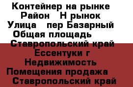 Контейнер на рынке › Район ­ Н.рынок › Улица ­ пер.Базарный › Общая площадь ­ 10 - Ставропольский край, Ессентуки г. Недвижимость » Помещения продажа   . Ставропольский край